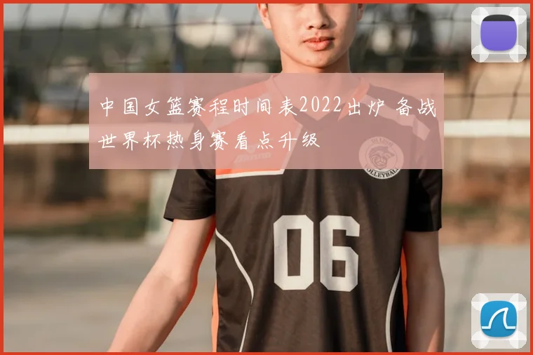 中国女篮赛程时间表2022出炉 备战世界杯热身赛看点升级