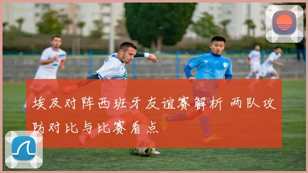 埃及对阵西班牙友谊赛解析 两队攻防对比与比赛看点