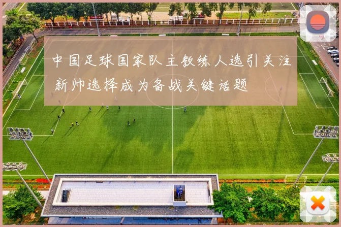中国足球国家队主教练人选引关注 新帅选择成为备战关键话题