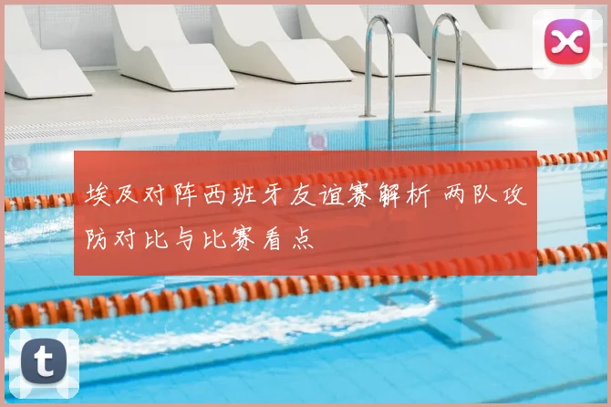 埃及对阵西班牙友谊赛解析 两队攻防对比与比赛看点