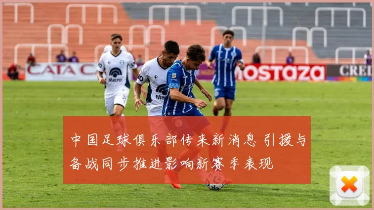中国足球俱乐部传来新消息 引援与备战同步推进影响新赛季表现
