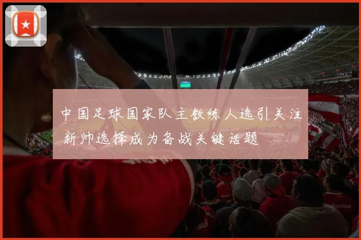 中国足球国家队主教练人选引关注 新帅选择成为备战关键话题