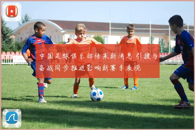 中国足球俱乐部传来新消息 引援与备战同步推进影响新赛季表现