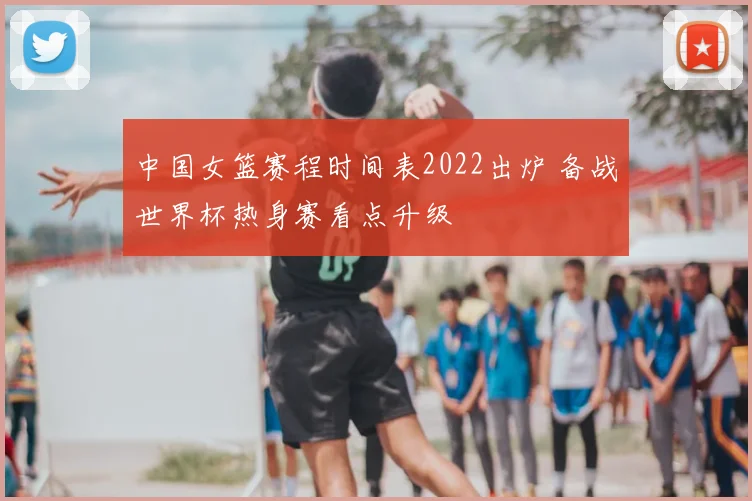 中国女篮赛程时间表2022出炉 备战世界杯热身赛看点升级
