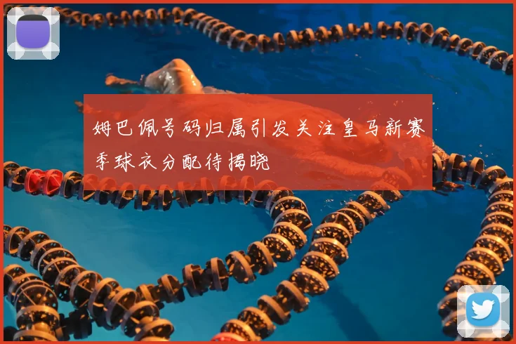 姆巴佩号码归属引发关注皇马新赛季球衣分配待揭晓