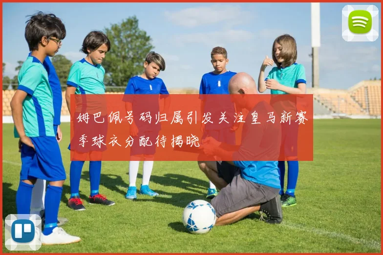 姆巴佩号码归属引发关注皇马新赛季球衣分配待揭晓