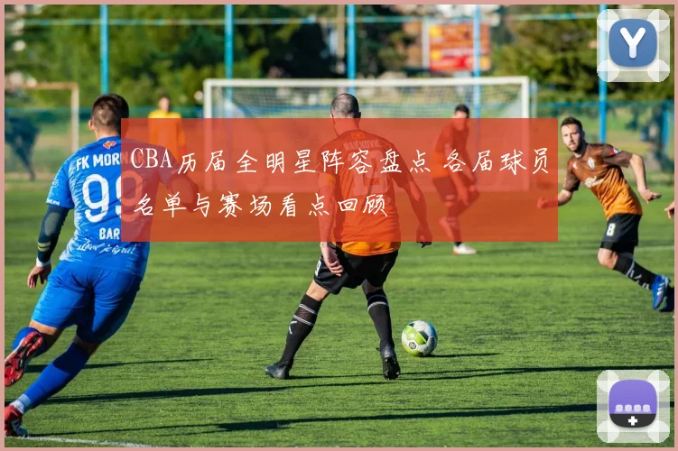 CBA历届全明星阵容盘点 各届球员名单与赛场看点回顾